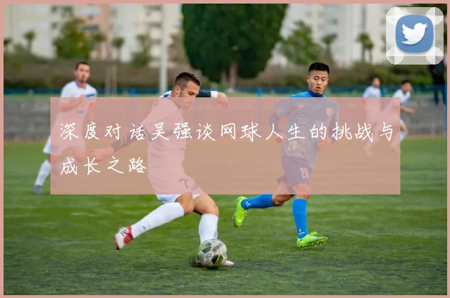 深度对话吴强谈网球人生的挑战与成长之路