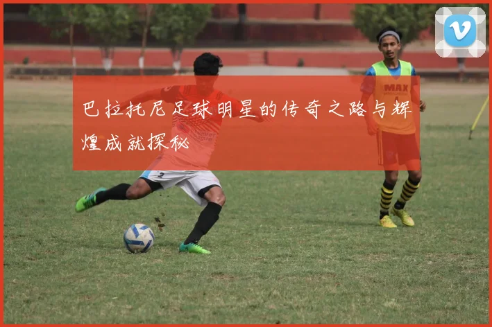 巴拉托尼足球明星的传奇之路与辉煌成就探秘