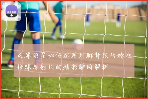 足球明星如何运用外脚背技巧精准传球与射门的精彩瞬间解析